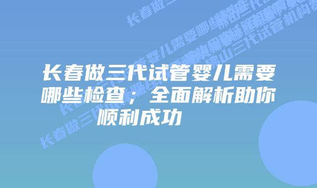 长春做三代试管婴儿需要哪些检查;全面解析助你顺利成功