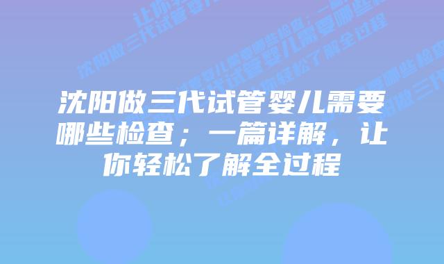 沈阳做三代试管婴儿需要哪些检查；一篇详解，让你轻松了解全过程