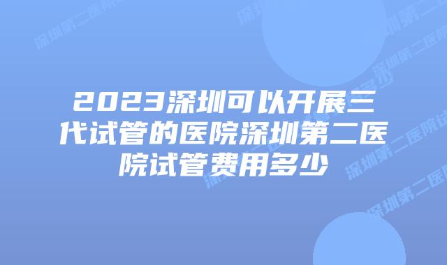 2023深圳可以开展三代试管的医院深圳第二医院试管费用多少