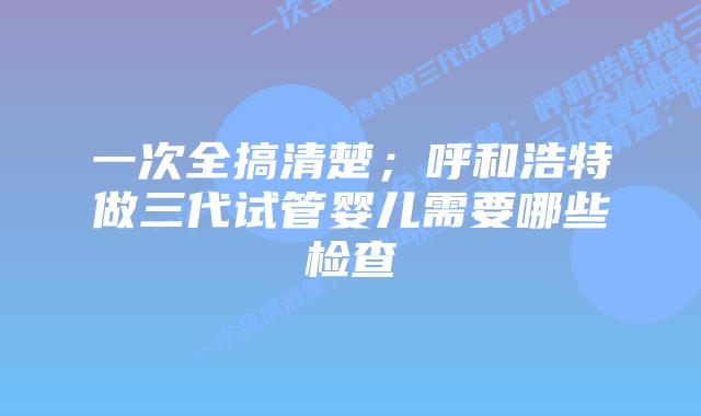 一次全搞清楚;呼和浩特做三代试管婴儿需要哪些检查