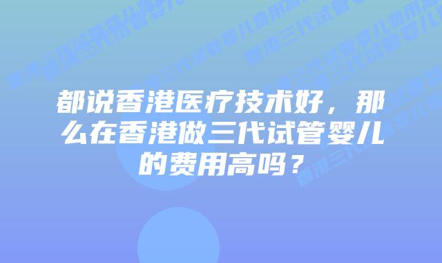 都说香港医疗技术好,那么在香港做三代试管婴儿的费用高吗?