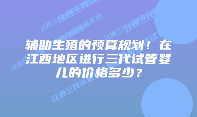 辅助生殖的预算规划!在江西地区进行三代试管婴儿的价格多少?