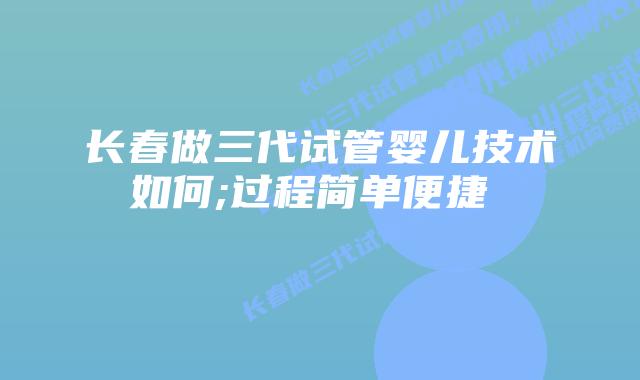 长春做三代试管婴儿技术如何;过程简单便捷