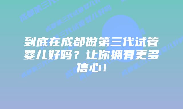 到底在成都做第三代试管婴儿好吗?让你拥有更多信心!