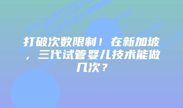 打破次数限制!在新加坡,三代试管婴儿技术能做几次?