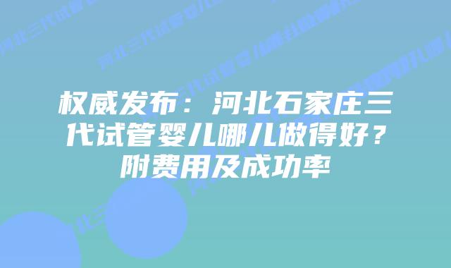 权威发布:河北石家庄三代试管婴儿哪儿做得好?附费用及成功率