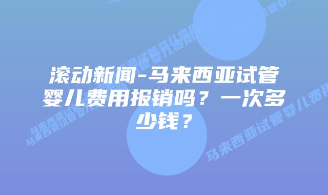 滚动新闻-马来西亚试管婴儿费用报销吗?一次多少钱?
