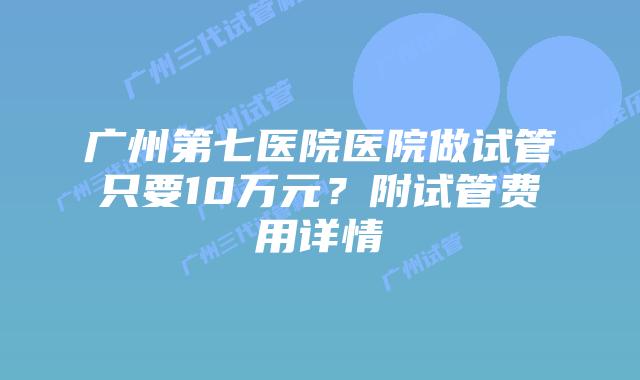广州第七医院医院做试管只要10万元？附试管费用详情