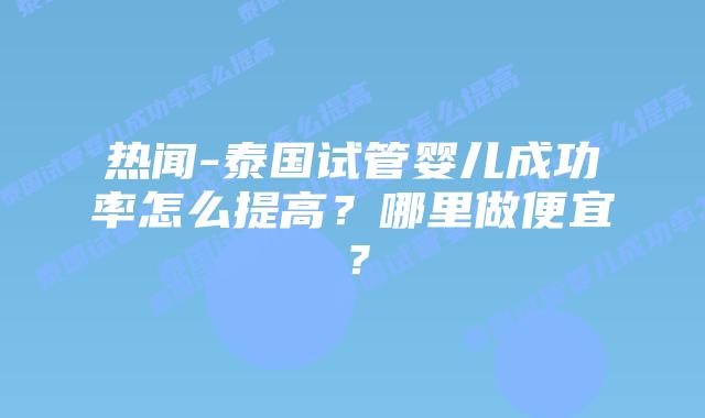 热闻-泰国试管婴儿成功率怎么提高?哪里做便宜?