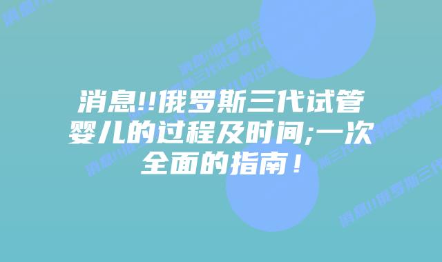 消息!!俄罗斯三代试管婴儿的过程及时间;一次全面的指南!