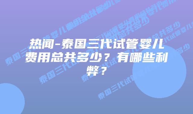 热闻-泰国三代试管婴儿费用总共多少？有哪些利弊？