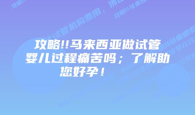 攻略!!马来西亚做试管婴儿过程痛苦吗;了解助您好孕!