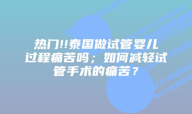 热门!!泰国做试管婴儿过程痛苦吗;如何减轻试管手术的痛苦?