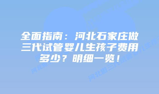 全面指南:河北石家庄做三代试管婴儿生孩子费用多少?明细一览!