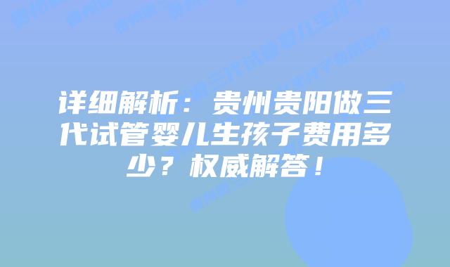 详细解析:贵州贵阳做三代试管婴儿生孩子费用多少?权威解答!