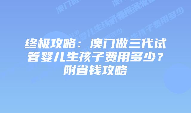 终极攻略:澳门做三代试管婴儿生孩子费用多少?附省钱攻略