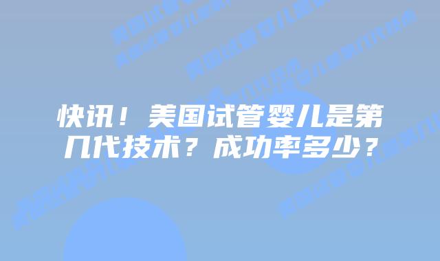 快讯！美国试管婴儿是第几代技术？成功率多少？