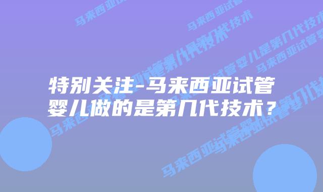 特别关注-马来西亚试管婴儿做的是第几代技术？