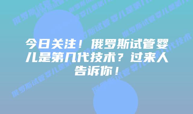 今日关注!俄罗斯试管婴儿是第几代技术?过来人告诉你!