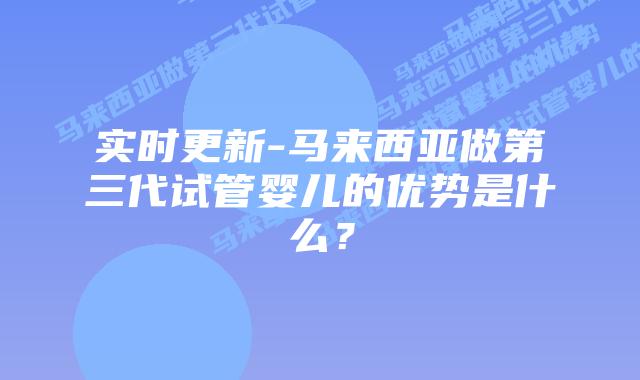 实时更新-马来西亚做第三代试管婴儿的优势是什么？