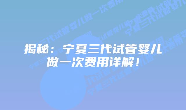 揭秘:宁夏三代试管婴儿做一次费用详解!