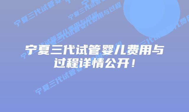 宁夏三代试管婴儿费用与过程详情公开!