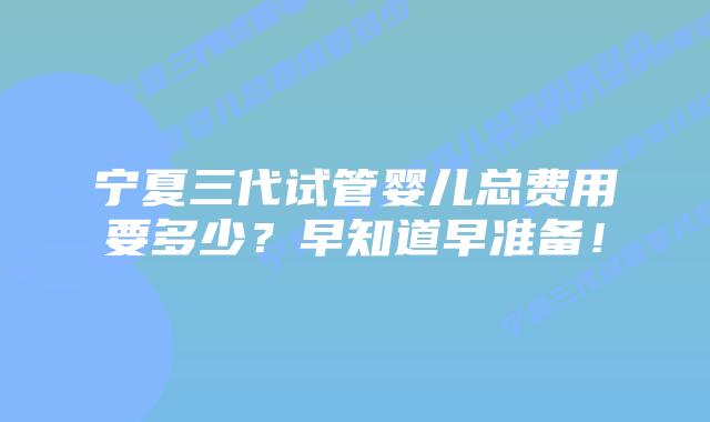 宁夏三代试管婴儿总费用要多少?早知道早准备!