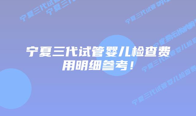 宁夏三代试管婴儿检查费用明细参考!