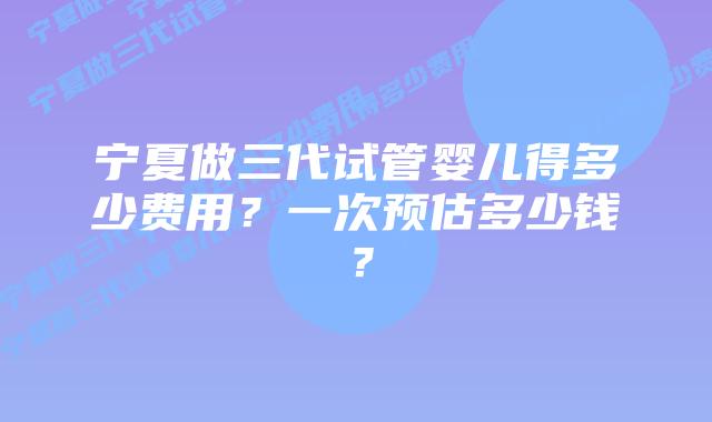 宁夏做三代试管婴儿得多少费用?一次预估多少钱?