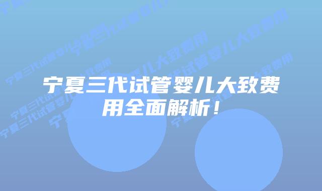 宁夏三代试管婴儿大致费用全面解析!