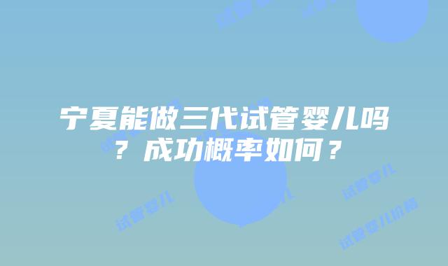 宁夏能做三代试管婴儿吗?成功概率如何?