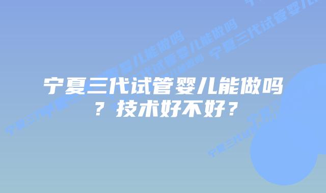 宁夏三代试管婴儿能做吗？技术好不好？
