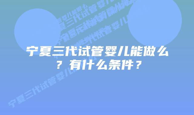 宁夏三代试管婴儿能做么？有什么条件？