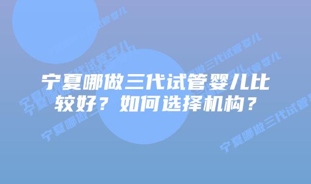 宁夏哪做三代试管婴儿比较好?如何选择机构?