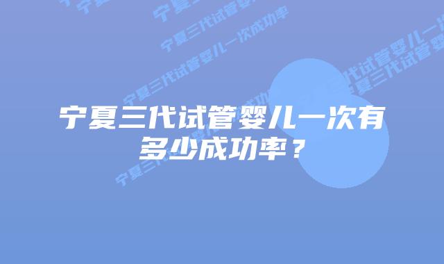 宁夏三代试管婴儿一次有多少成功率?