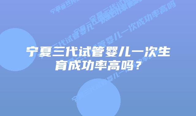宁夏三代试管婴儿一次生育成功率高吗?
