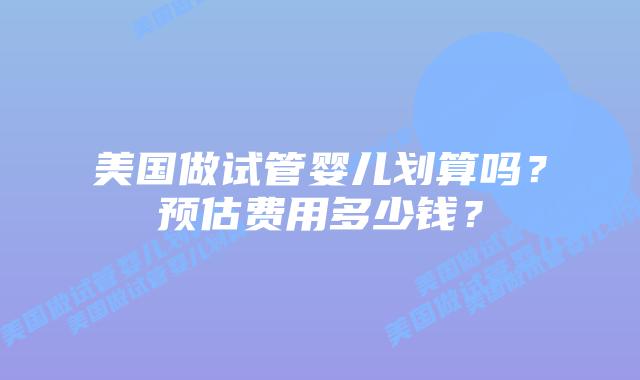 美国做试管婴儿划算吗?预估费用多少钱?