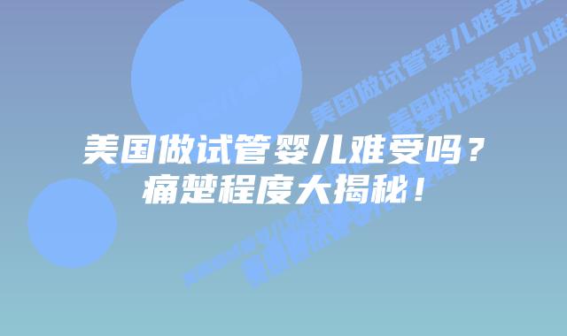 美国做试管婴儿难受吗?痛楚程度大揭秘!