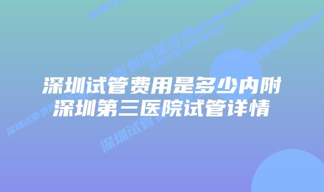 深圳试管费用是多少内附深圳第三医院试管详情