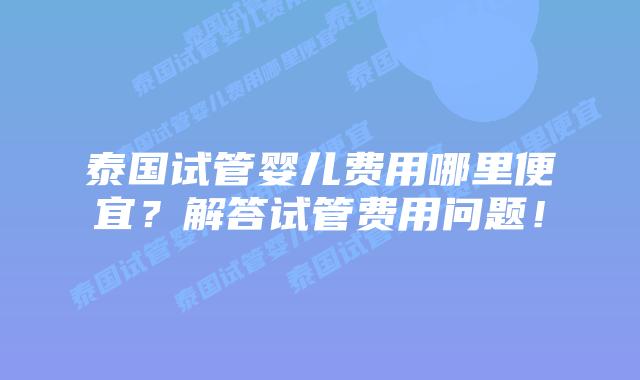 泰国试管婴儿费用哪里便宜？解答试管费用问题！
