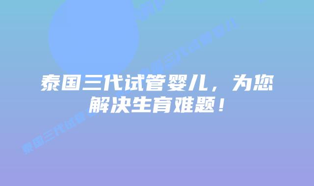 泰国三代试管婴儿，为您解决生育难题！