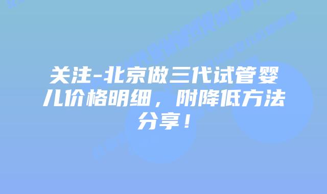 关注-北京做三代试管婴儿价格明细,附降低方法分享!