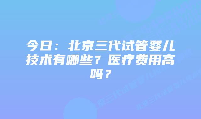 今日:北京三代试管婴儿技术有哪些?医疗费用高吗?