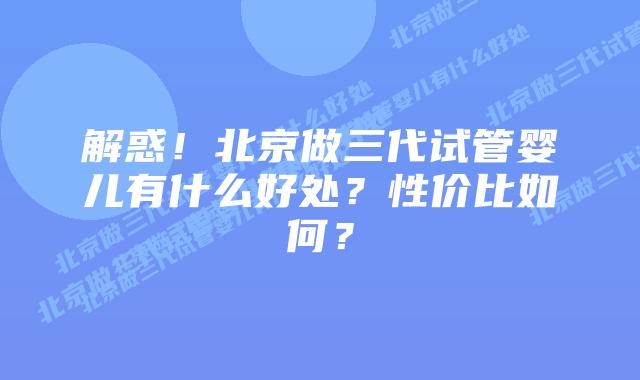 解惑!北京做三代试管婴儿有什么好处?性价比如何?