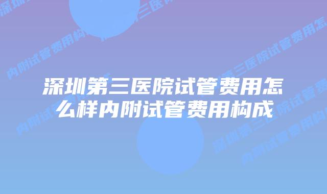 深圳第三医院试管费用怎么样内附试管费用构成