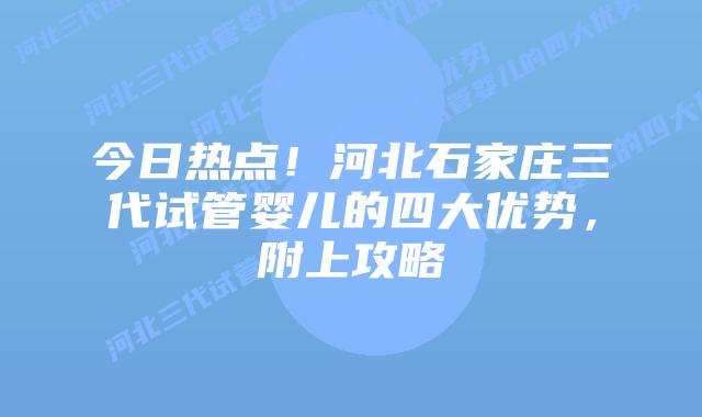 今日热点!河北石家庄三代试管婴儿的四大优势,附上攻略