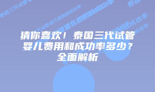 猜你喜欢！泰国三代试管婴儿费用和成功率多少？全面解析