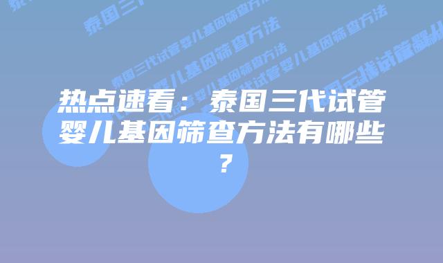 热点速看:泰国三代试管婴儿基因筛查方法有哪些?