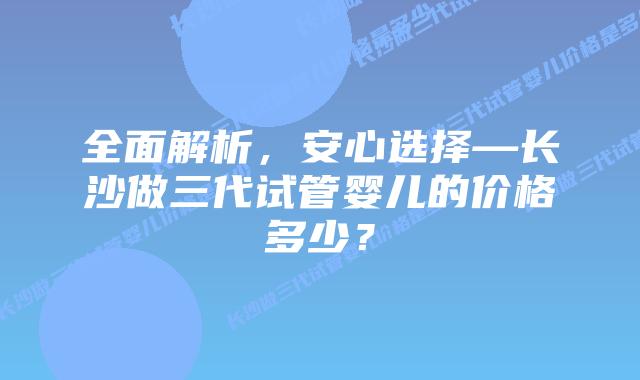 全面解析,安心选择—长沙做三代试管婴儿的价格多少?