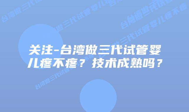 关注-台湾做三代试管婴儿疼不疼?技术成熟吗?
